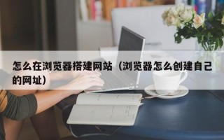 石嘴山怎么在浏览器搭建网站（浏览器怎么创建自己的网址）